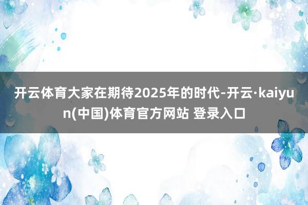 开云体育大家在期待2025年的时代-开云·kaiyun(中国)体育官方网站 登录入口