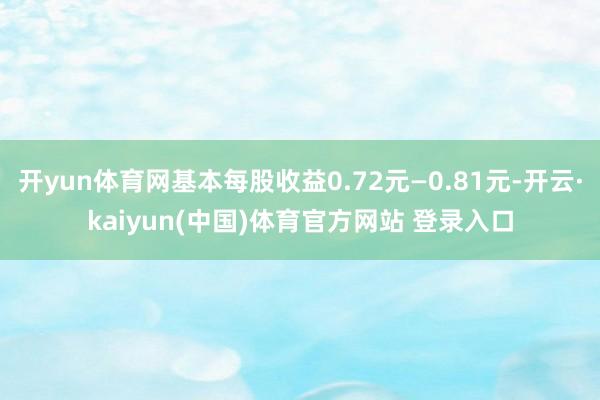 开yun体育网基本每股收益0.72元—0.81元-开云·kaiyun(中国)体育官方网站 登录入口