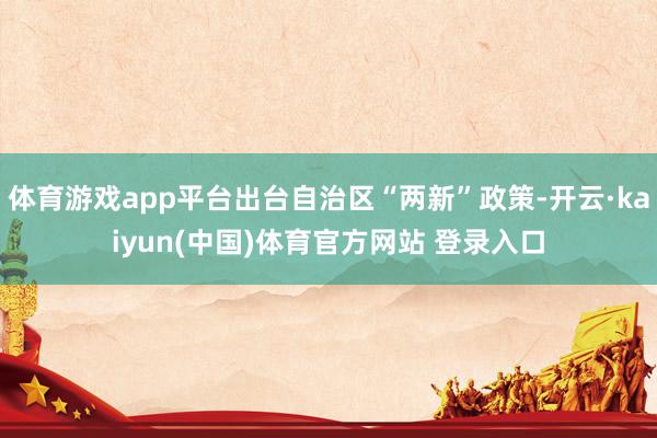体育游戏app平台出台自治区“两新”政策-开云·kaiyun(中国)体育官方网站 登录入口