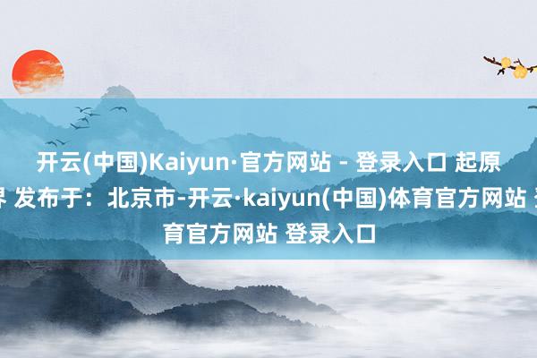 开云(中国)Kaiyun·官方网站 - 登录入口 起原：金融界 发布于：北京市-开云·kaiyun(中国)体育官方网站 登录入口