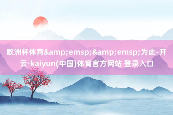 欧洲杯体育&emsp;&emsp;为此-开云·kaiyun(中国)体育官方网站 登录入口