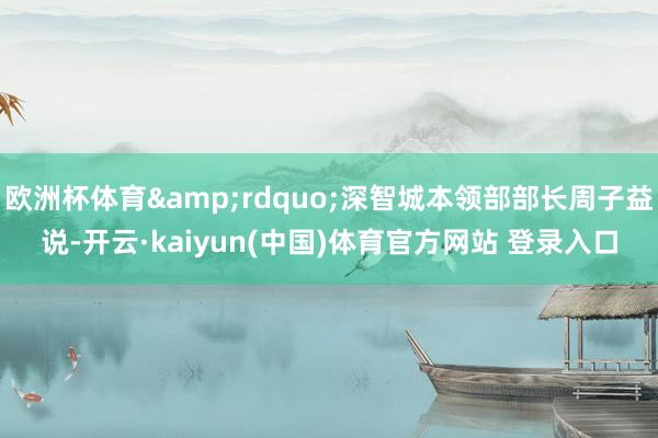 欧洲杯体育&rdquo;深智城本领部部长周子益说-开云·kaiyun(中国)体育官方网站 登录入口