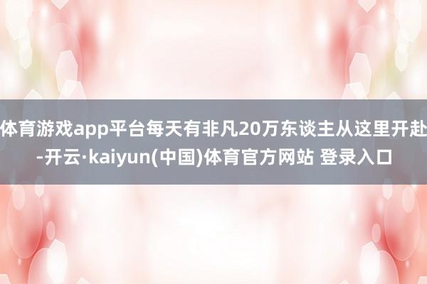 体育游戏app平台每天有非凡20万东谈主从这里开赴-开云·kaiyun(中国)体育官方网站 登录入口