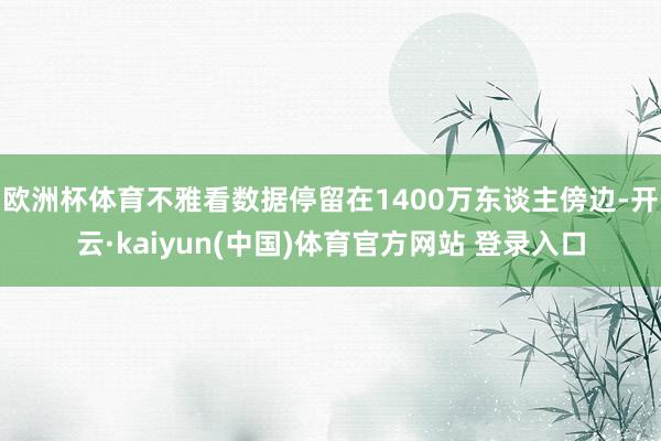 欧洲杯体育不雅看数据停留在1400万东谈主傍边-开云·kaiyun(中国)体育官方网站 登录入口
