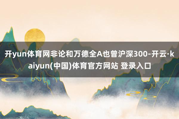 开yun体育网非论和万德全A也曾沪深300-开云·kaiyun(中国)体育官方网站 登录入口