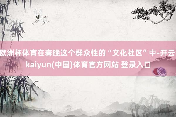 欧洲杯体育在春晚这个群众性的“文化社区”中-开云·kaiyun(中国)体育官方网站 登录入口