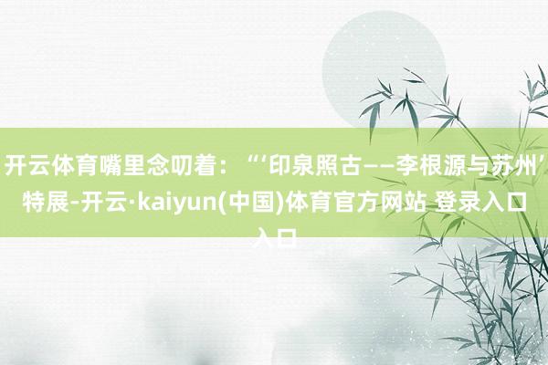 开云体育嘴里念叨着：“‘印泉照古——李根源与苏州’特展-开云·kaiyun(中国)体育官方网站 登录入口