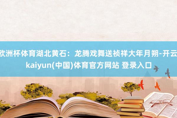 欧洲杯体育湖北黄石：龙腾戏舞送祯祥大年月朔-开云·kaiyun(中国)体育官方网站 登录入口