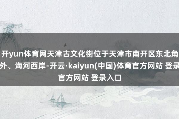 开yun体育网天津古文化街位于天津市南开区东北角东门外、海河西岸-开云·kaiyun(中国)体育官方网站 登录入口