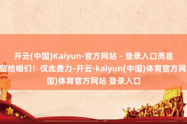 开云(中国)Kaiyun·官方网站 - 登录入口而是想把最佳的留给咱们！仅此费力-开云·kaiyun(中国)体育官方网站 登录入口