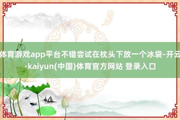 体育游戏app平台不错尝试在枕头下放一个冰袋-开云·kaiyun(中国)体育官方网站 登录入口