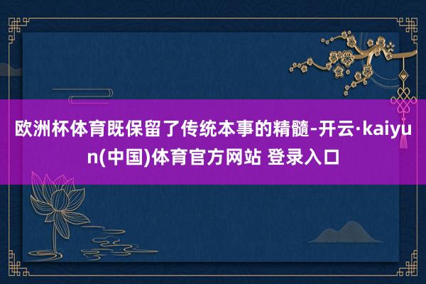 欧洲杯体育既保留了传统本事的精髓-开云·kaiyun(中国)体育官方网站 登录入口