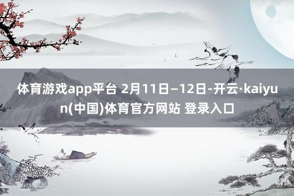 体育游戏app平台 2月11日—12日-开云·kaiyun(中国)体育官方网站 登录入口