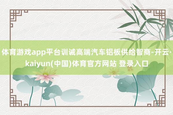 体育游戏app平台训诫高端汽车铝板供给智商-开云·kaiyun(中国)体育官方网站 登录入口