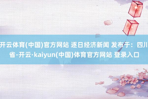 开云体育(中国)官方网站 逐日经济新闻 发布于：四川省-开云·kaiyun(中国)体育官方网站 登录入口
