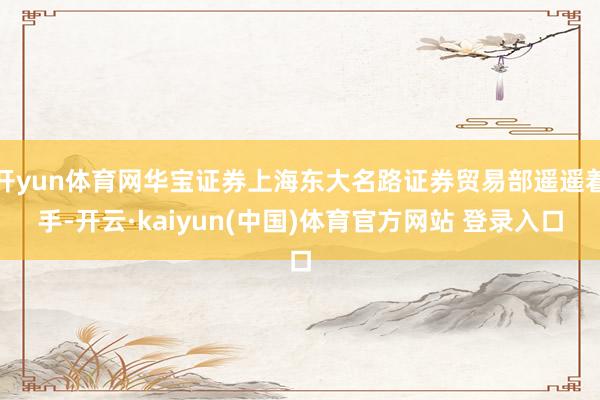 开yun体育网华宝证券上海东大名路证券贸易部遥遥着手-开云·kaiyun(中国)体育官方网站 登录入口