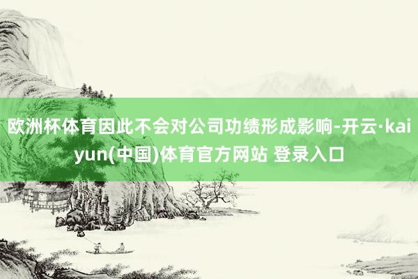 欧洲杯体育因此不会对公司功绩形成影响-开云·kaiyun(中国)体育官方网站 登录入口