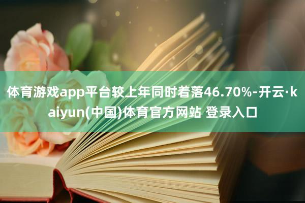 体育游戏app平台较上年同时着落46.70%-开云·kaiyun(中国)体育官方网站 登录入口