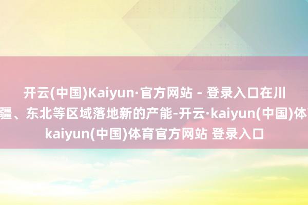 开云(中国)Kaiyun·官方网站 - 登录入口在川渝、华夏、华南、新疆、东北等区域落地新的产能-开云·kaiyun(中国)体育官方网站 登录入口