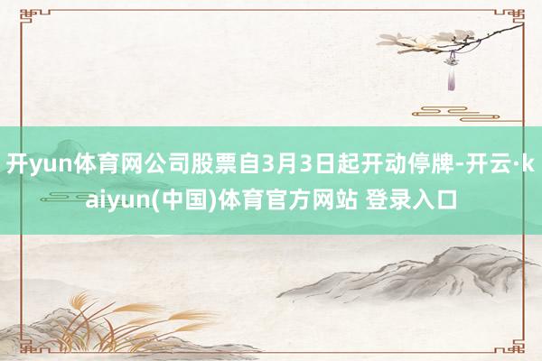 开yun体育网公司股票自3月3日起开动停牌-开云·kaiyun(中国)体育官方网站 登录入口