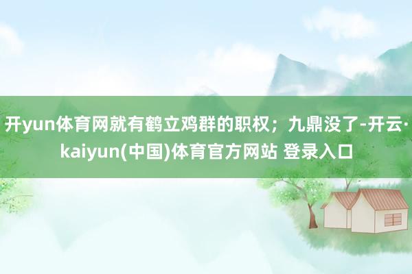 开yun体育网就有鹤立鸡群的职权；九鼎没了-开云·kaiyun(中国)体育官方网站 登录入口