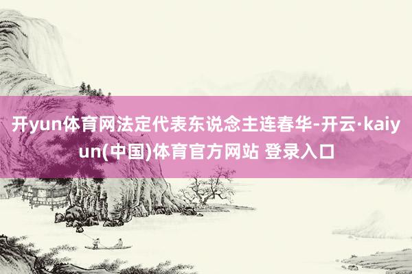 开yun体育网法定代表东说念主连春华-开云·kaiyun(中国)体育官方网站 登录入口