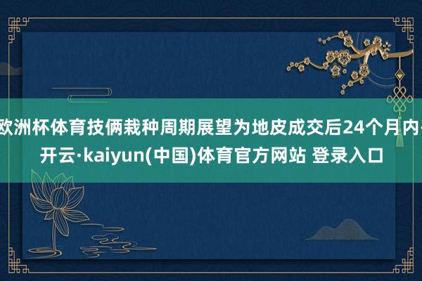 欧洲杯体育技俩栽种周期展望为地皮成交后24个月内-开云·kaiyun(中国)体育官方网站 登录入口