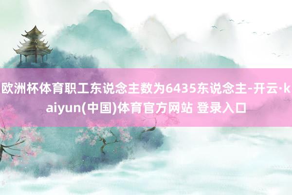 欧洲杯体育职工东说念主数为6435东说念主-开云·kaiyun(中国)体育官方网站 登录入口