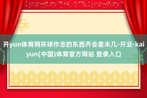开yun体育网环球作念的东西齐会差未几-开云·kaiyun(中国)体育官方网站 登录入口