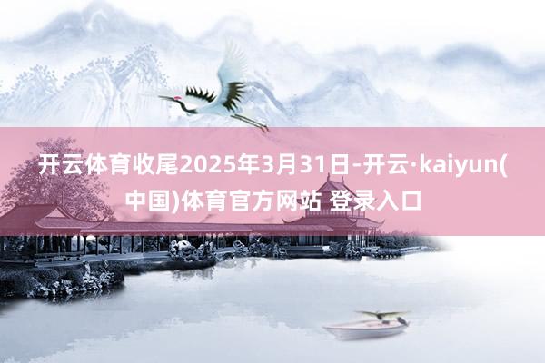 开云体育收尾2025年3月31日-开云·kaiyun(中国)体育官方网站 登录入口