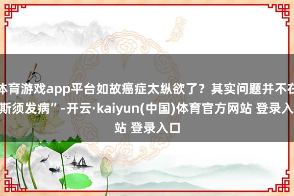 体育游戏app平台如故癌症太纵欲了？其实问题并不在“斯须发病”-开云·kaiyun(中国)体育官方网站 登录入口