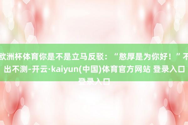 欧洲杯体育你是不是立马反驳：“憨厚是为你好！”不出不测-开云·kaiyun(中国)体育官方网站 登录入口