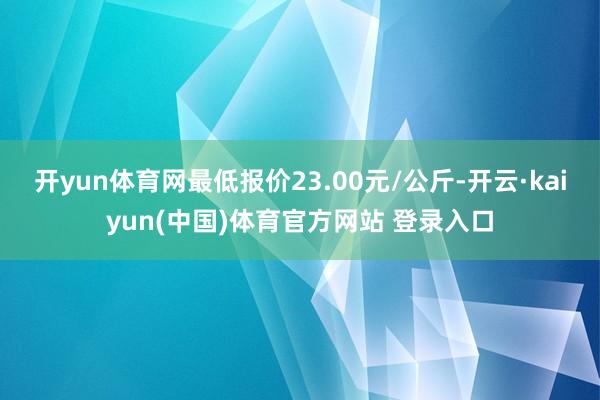 开yun体育网最低报价23.00元/公斤-开云·kaiyun(中国)体育官方网站 登录入口