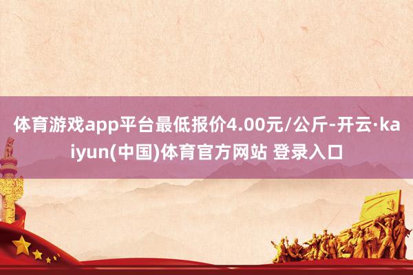 体育游戏app平台最低报价4.00元/公斤-开云·kaiyun(中国)体育官方网站 登录入口