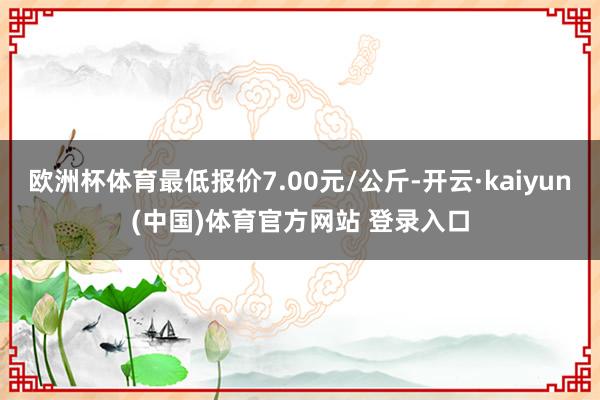 欧洲杯体育最低报价7.00元/公斤-开云·kaiyun(中国)体育官方网站 登录入口