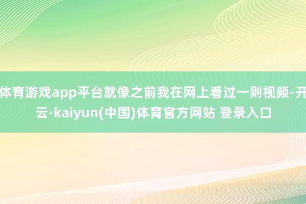 体育游戏app平台就像之前我在网上看过一则视频-开云·kaiyun(中国)体育官方网站 登录入口