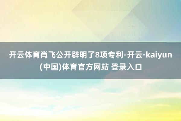 开云体育肖飞公开辟明了8项专利-开云·kaiyun(中国)体育官方网站 登录入口