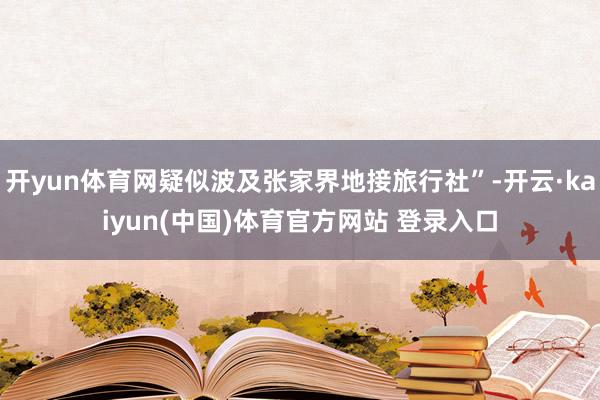 开yun体育网疑似波及张家界地接旅行社”-开云·kaiyun(中国)体育官方网站 登录入口