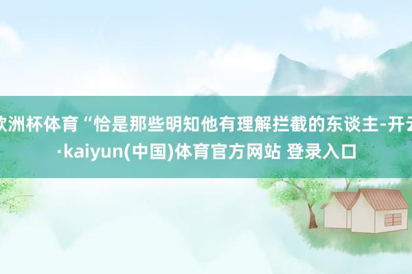 欧洲杯体育“恰是那些明知他有理解拦截的东谈主-开云·kaiyun(中国)体育官方网站 登录入口