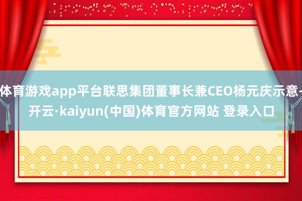 体育游戏app平台联思集团董事长兼CEO杨元庆示意-开云·kaiyun(中国)体育官方网站 登录入口