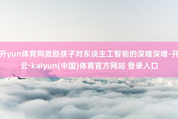 开yun体育网激励孩子对东谈主工智能的深嗜深嗜-开云·kaiyun(中国)体育官方网站 登录入口