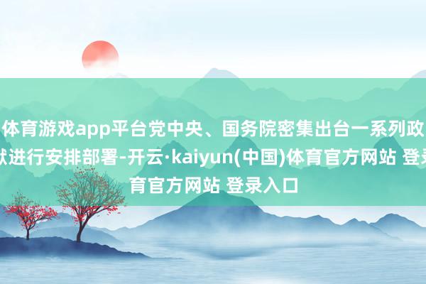体育游戏app平台党中央、国务院密集出台一系列政策文献进行安排部署-开云·kaiyun(中国)体育官方网站 登录入口