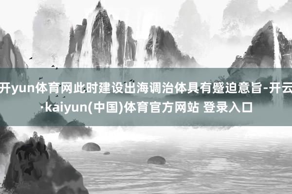 开yun体育网此时建设出海调治体具有蹙迫意旨-开云·kaiyun(中国)体育官方网站 登录入口