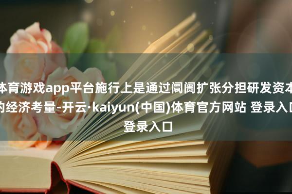 体育游戏app平台施行上是通过阛阓扩张分担研发资本的经济考量-开云·kaiyun(中国)体育官方网站 登录入口