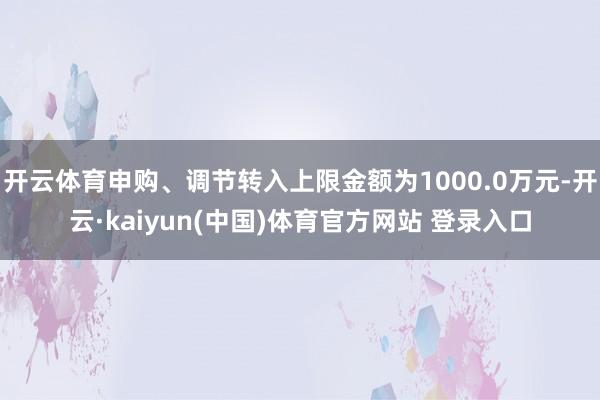 开云体育申购、调节转入上限金额为1000.0万元-开云·kaiyun(中国)体育官方网站 登录入口