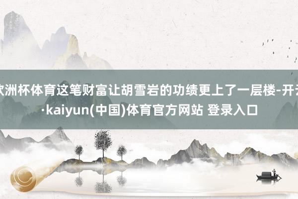 欧洲杯体育这笔财富让胡雪岩的功绩更上了一层楼-开云·kaiyun(中国)体育官方网站 登录入口