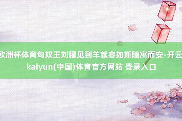 欧洲杯体育匈奴王刘曜见到羊献容如斯随寓而安-开云·kaiyun(中国)体育官方网站 登录入口