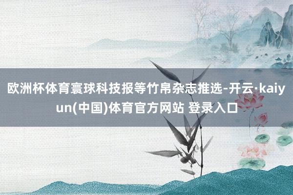 欧洲杯体育寰球科技报等竹帛杂志推选-开云·kaiyun(中国)体育官方网站 登录入口
