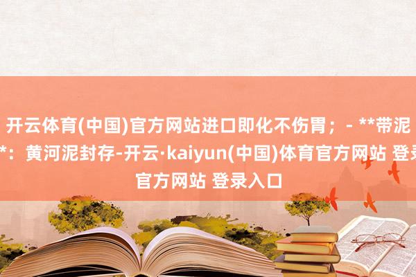 开云体育(中国)官方网站进口即化不伤胃；- **带泥保鲜**：黄河泥封存-开云·kaiyun(中国)体育官方网站 登录入口