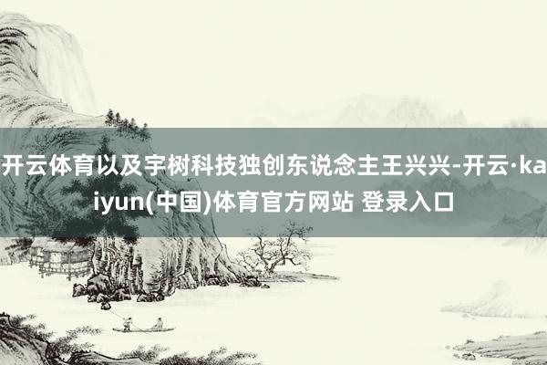 开云体育以及宇树科技独创东说念主王兴兴-开云·kaiyun(中国)体育官方网站 登录入口